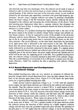 Sec. 9.7 High-Power and Gridded-Control Traveling-Wave Tubes 407
rate electrode may have two advantages. First, the collector can be made as large as
desired in order to collect the electron beam at a lower density, thus minimizing lo-
calized heating. If the collector were part of the slow-wave circuit, its size would be
limited by the maximum gap capacitance consistent with good high-frequency per-
formance. Second, using a separate collector can reduce its potential considerably
below the beam voltage in the RF interaction region, thereby reducing the power
dissipated in the collector and increasing the overall efficiency of the device. Grid-
ded traveling-wave high-power tubes have a separate collector that dissipates the
electrons in the form of heat. A cooling mechanism absorbs the heat by thermal con-
duction to a cooler surface.
The efficiency of a gridded traveling-wave high-power tube is the ratio of the
RF power output to the product of cathode voltage (beam voltage) and cathode cur-
rent (beam current). It may be expressed in terms of the product of the electronic
efficiency and the circuit efficiency. The electronic efficiency expresses the percent-
age of the de or pulsed input power that is converted into RF power on the slow-
wave structure. The circuit efficiency, on the other hand, determines the percentage
of de input power that is delivered to the load exterior to the tube. The electron
beam does not extract energy from any de power supply unless the electrons are ac-
tually collected by an electrode connected to that power supply. If a separate power
supply is connected between cathode and collector and if the cavity grids intercept a
negligible part of the electron beam, the power supply between the cathode and col-
lector will be the only one supplying power to the tube. For a gridded traveling-wave
tube, the collector voltage is normally operated at about 40% of the cathode voltage.
Thus the overall efficiency of conversion of de to RF power is almost twice the elec-
tronic efficiency. Under this condition the tube is operating with collector voltage
depression.
9·7·2 Normal Depression and Overdepression
of Collector Voltage
Most gridded traveling-wave tubes are very sensitive to variations of collector de-
pression voltages below normal depression level, since the tubes operate close to the
knee of the electron spent beam curves. Figure 9-7-4 [18] shows the spent beam
curves for a typical gridded traveling-wave tube.
Under normal collector depression voltage Vc at -7.5 kV with full saturated
power output, the spent beam electrons are collected by the collector and returned to
the cathode. Thus the collector current Ic is about 2.09 A. A small amount of elec-
trons intercepted by the beam scraper or slow-wave circuit contribute the tube body
current for about 0.178 A. Very few electrons with lower kinetic energy reverse the
direction of their velocity inside the collector and fall back onto the output pole
piece. These returning electrons yield a current/, of 0.041 A, which is only a small
fraction of the body current Ib. These values are shown in Fig. 9-7-4.
When the collector voltage is overdepressed from the normal level of -7.5 kV
to the worst case of about -11.5 kV, a greater number of the spent electrons inside
the collector reverse the direction of their velocity by a highly negative collector
voltage and fall back onto the grounded output pole piece because the potential of
the pole piece is 11.5 kV higher than the collector voltage. It can be seen from Fig.
 