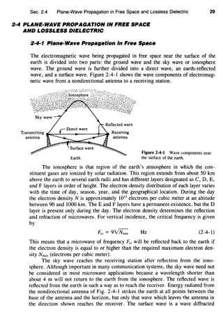 Sec. 2.4 Plane-Wave Propagation in Free Space and Lossless Dielectric
2·4 PLANE-WAVE PROPAGATION IN FREE SPACE
AND LOSSLESS DIELECTRIC
2·4·1 Plane-Wave Propagation In Free Space
29
The electromagnetic wave being propagated in free space near the surface of the
earth is divided into two parts: the ground wave and the sky wave or ionosphere
wave. The ground wave is further divided into a direct wave, an earth-reflected
wave, and a surface wave. Figure 2-4-1 shows the wave components of electromag-
netic wave from a nondirectional antenna to a receiving station.
Transmitting ...,~_._--+----+::::::=If Receiving
antenna antenna
Earth
Figure 2-4-1 Wave components near
the surface of the earth.
The ionosphere is that region of the earth's atmosphere in which the con-
stituent gases are ionized by solar radiation. This region extends from about 50 km
above the earth to several earth radii and has different layers designated as C, D, E,
and F layers in order of height. The electron-density distribution of each layer varies
with the time of day, season, year, and the geographical location. During the day
the electron density N is approximately 1012
electrons per cubic meter at an altitude
between 90 and 1000 km. TheE and F layers have a permanent existence, but the D
layer is present only during the day. The electron density determines the reflection
and refraction of microwaves. For vertical incidence, the critical frequency is given
by
Fcr=9~ Hz (2-4-1)
This means that a microwave of frequency Fe, will be reflected back to the earth if
the electron density is equal to or higher than the required maximum electron den-
sity Nmax (electrons per cubic meter).
The sky wave reaches the receiving station after reflection from the iono-
sphere. Although important in many communication systems, the sky wave need not
be considered in most microwave applications because a wavelength shorter than
about 4 m will not return to the earth from the ionosphere. The reflected wave is
reflected from the earth in such a way as to reach the receiver. Energy radiated from
the nondirectional antenna of Fig. 2-4-1 strikes the earth at all points between the
base of the antenna and the horizon, but only that wave which leaves the antenna in
the direction shown reaches the receiver. The surface wave is a wave diffracted
 