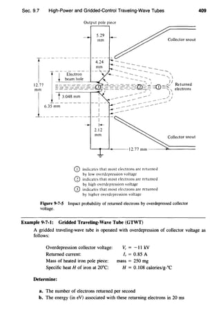 Sec. 9.7 High-Power and Gridded-Control Traveling-Wave Tubes
Output pole piece
5.29
mm
indicates that most electrons arc returned
by low overdcpression voltage
indicates that most electrons arc returned
by high overdepression voltage
indicates that most electrons are returned
by higher overdepression voltage
Collector snout
Collector snout
Figure 9-7-5 Impact probability of returned electrons by overdepressed collector
voltage.
Example 9-7-1: Gridded Traveling-Wave Tube (GTWT)
409
A gridded traveling-wave tube is operated with overdepression of collector voltage as
follows:
Overdepression collector voltage:
Returned current:
Mass of heated iron pole piece:
Specific heat H of iron at 20°C:
Determine:
Vc = -ll kV
I,= 0.85 A
mass= 250 mg
H = 0.108 calories/g-°C
a. The number of electrons returned per second
b. The energy (in eV) associated with these returning electrons in 20 ms
 