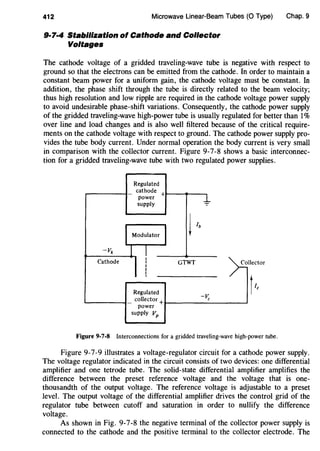 412 Microwave Linear-Beam Tubes (0 Type)
9·7·4 Stabilization of Cathode and Collector
Voltages
Chap. 9
The cathode voltage of a gridded traveling-wave tube is negative with respect to
ground so that the electrons can be emitted from the cathode. In order to maintain a
constant beam power for a uniform gain, the cathode voltage must be constant. In
addition, the phase shift through the tube is directly related to the beam velocity;
thus high resolution and low ripple are required in the cathode voltage power supply
to avoid undesirable phase-shift variations. Consequently, the cathode power supply
of the gridded traveling-wave high-power tube is usually regulated for better than 1%
over line and load changes and is also well filtered because of the critical require-
ments on the cathode voltage with respect to ground. The cathode power supply pro-
vides the tube body current. Under normal operation the body current is very small
in comparison with the collector current. Figure 9-7-8 shows a basic interconnec-
tion for a gridded traveling-wave tube with two regulated power supplies.
Regulated
cathode
power +
supply -:-
j/b
-vk
Cathode GTWT Collector
tlc
Regulated
-~_collector+
power
supply vp
Figure 9-7-8 Interconnections for a gridded traveling-wave high-power tube.
Figure 9-7-9 illustrates a voltage-regulator circuit for a cathode power supply.
The voltage regulator indicated in the circuit consists of two devices: one differential
amplifier and one tetrode tube. The solid-state differential amplifier amplifies the
difference between the preset reference voltage and the voltage that is one-
thousandth of the output voltage. The reference voltage is adjustable to a preset
level. The output voltage of the differential amplifier drives the control grid of the
regulator tube between cutoff and saturation in order to nullify the difference
voltage.
As shown in Fig_ 9-7-8 the negative terminal of the collector power supply is
connected to the cathode and the positive terminal to the collector electrode. The
 