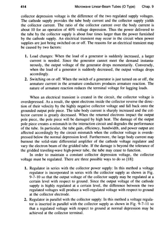 414 Microwave Linear-Beam Tubes (0 Type) Chap. 9
collector depression voltage is the difference of the two regulated supply voltages.
The cathode supply provides the tube body current and the collector supply yields
the collector current. The ratio of the collector current over the body current is
about 10 for an operation of 40% voltage depression. Thus the power delivered to
the tube by the collector supply is about four times larger than the power furnished
by the cathode supply. An electrical transient may occur in the circuit when power
supplies are just being switched on or off. The reasons for an electrical transient may
be caused by two factors:
1. Load changes: When the load of a generator is suddenly increased, a larger
current is needed. Since the generator cannot meet the demand instanta-
neously, the output voltage of the generator drops momentarily. Conversely,
when the load of a generator is suddenly decreased, the output voltage drops
accordingly.
2. Switching on or off: When the switch of a generator is just turned on or off, the
armature current in the armature conductors produces armature reaction. The
nature of armature reaction reduces the terminal voltage for lagging loads.
When an electrical transient is created in the circuit, the collector voltage is
overdepressed. As a result, the spent electrons inside the collector reverse the direc-
tion of their velocity by the highly negative collector voltage and fall back onto the
grounded output pole piece. The tube body current is sharply increased and the col-
lector current is greatly decreased. When the returned electrons impact the output
pole piece, the pole piece will be damaged by high heat. The damage of the output
pole piece creates a mismatch in the interaction circuit and degrades the performance
of the tube. In particular, the tube gain, efficiency, bandwidth, and power output are
affected accordingly by the circuit mismatch when the collector voltage is overde-
pressed below the normal depression level. Furthermore, the large body current may
burnout the solid-state differential amplifier of the cathode voltage regulator and
vary the electron beam of the gridded tube. If the damage is beyond the tolerance of
the gridded traveling-wave high-power tube, the tube may cease to function.
In order to maintain a constant collector depression voltage, the collector
voltage must be regulated. There are three possible ways to do so [18]:
1. Regulator in series with the collector power supply: In this method a voltage
regulator is incorporated in series with the collector supply as shown in Fig.
9-7-10 so that the output voltage of the collector supply may be regulated at a
certain level with respect to ground. Since the output voltage of the cathode
supply is highly regulated at a certain level, the difference between the two
regulated voltages will produce a well-regulated voltage with respect to ground
at the collector electrode.
2. Regulator in parallel with the collector supply: In this method a voltage regula-
tor is inserted in parallel with the collector supply as shown in Fig. 9-7-11 so
that a regulated voltage with respect to ground at normal depression may be
achieved at the collector terminal.
 