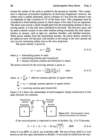30 Electromagnetic Plane Waves Chap. 2
around the surface of the earth or guided by the ground-air interface. This compo-
nent is important at broadcast frequencies; at microwave frequencies, however, the
surface wave is rapidly attenuated, and at a distance of 2 km from the antenna it has
an amplitude of only a fraction of 1% of the direct wave. This component must be
considered in blind-landing systems in which ranges of less than 2 km are important.
The direct wave travels a nearly straight path from the transmitting antenna to the re-
ceiving station. It is the only wave considered in this book. The termfree space will
be used to denote vacuum or any other medium having essentially the same charac-
teristics as vacuum, such as open air, anechoic chamber, and shielded enclosure.
When power radiates from the transmitting antenna, the power density carried by
the spherical wave will decrease with distance as the energy in the wave spreads out
over an ever-increasing surface area as the wave progresses.
The power density is given by
where Pt = transmitting power in watts
gt = transmitting antenna gain (numerical)
R = distance between antenna and field point in meters
The power received by the receiving antenna is given as
Pr = pdAe = (l';~z)(~gr) watts
Az " . .
where A, = - gr = euecttve antenna aperture m square meters
47T
Az . . .
- = Aa = ISotropic antenna aperture m square meters
47T
gr = receiving antenna gain (numerical)
(2-4-2)
(2-4-3)
Figure 2-4-2 shows the relationships of electromagnetic energy transmission in free
space between two antennas.
Transmitting -R-+-
antenna 7
Transmitter
1-
Receiving
antenna
Receiver
Figure 2-4-2 Electromagnetic energy
transmission between two antennas.
If the received power is expressed in terms of decibels, Eq. (2-4-3) becomes
(
47TR)Pr = P1 + Gt + Gr - 20 log A dBW (2-4-4)
where P1 is in dBW, Gt and Gr are in decibels (dB). The term 20 log (47TR/A) is well
known as the free-space attenuation in decibels. It can easily be found from the stan-
 