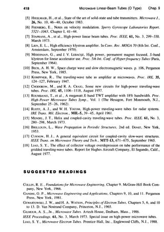 418 Microwave Linear-Beam Tubes (0 Type) Chap. 9
[5] HIESLMAIR, H., eta!., State of the art of solid-state and tube transmitters. Microwave J.,
26, No. 10, 46-48, October 1983.
[6) FEENBERG, E., Notes on velocity modulation. Sperry Gyroscope Laboratories Report.
552I-I043, Chapter I, 4I-44.
[7] STAPRANS, A., eta!., High-power linear beam tubes. Proc. IEEE, 61, No.3, 299-330.
March I973.
[8] LIEN, E. L., High efficiency klystron amplifier. In Conv. Rec. MOGA 70 (8th Int. Conf.,
Amsterdam, September I970).
[9] MERDINIAN, G., and J. V. LEBACQZ, High power, permanent magnet focused, S-band
klystron for linear accelerator use. Proc. 5th Int. Conf. ofHyper-frequency Tubes (Paris,
September I964).
[10] BECK, A. H. W., Space charge wave and slow electromagnetic waves. p. 106, Pergamon
Press, New York, I985.
[II] KoMPFNER, R., The traveling-wave tube as amplifier at microwaves. Proc. IRE, 35,
I24-I27, February I947.
[I2] CHODOROW, M., and R. A. CRAIG, Some new circuits for high-power traveling-wave
tubes. Proc.IRE, 45, I106-III8, August I957.
[I3] RouMBANIS, T., eta!., A megawatt X-band TWT amplifier with I8% bandwidth. Proc.
High-Power Microwave Tubes Symp., Vol. I (The Hexagon, Fort Monmouth, N.J.,
September 25-26, I962).
[I4] RuETZ, A. J., and W. H. YocoM, High-power traveling-wave tubes for radar systems.
IRE Trans. Mil. Electron., MIL-S, 39-45, April I96l.
[15] MENDEL, J. T., Helix and coupled-cavity traveling-wave tubes. Proc. IEEE, 61, No. 3,
280-298, March 1973.
[16] BRILLOUIN, L., Wave Propagation in Periodic Structures, 2nd ed. Dover, New York,
1953.
[17] CURNOW, H. J., A general equivalent circuit for coupled-cavity slow-wave structures.
IEEE Trans. on Microwave Theory and Tech., MTT-13, 671-675, September I965.
[18] LIAO, S. Y., The effect of collector voltage overdepression on tube performance of the
gridded traveling-wave tubes. Report for Hughes Aircraft Company, El Segundo, Calif.,
August 1977.
SUGGESTED READINGS
COLLIN, R. E., Foundations for Microwave Engineering, Chapter 9. McGraw-Hill Book Com-
pany, New York, 1966.
GANDHI, 0. P., Microwave Engineering and Applications, Chapters 9, 10, and II. Pergamon
Press, New York, 1981.
GEWARTOWSKI, J. W., and H. A. WATSON, Principles ofElectron Tubes, Chapters 5, 6, and 10
to I3. D. Van Nostrand Company, Princeton, N.J., I965.
GILMOUR, A. S., JR., Microwave Tubes. Artech House, Dedham, Mass., I986.
IEEE Proceedings, 61, No. 3, March I973. Special issue on high-power microwave tubes.
LIAO, S. Y., Microwave Electron Tubes. Prentice-Hall, Inc., Englewood Cliffs, N.J., I988.
 