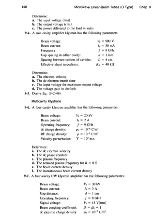420 Microwave Linear-Beam Tubes (0 Type)
Determine:
a. The input voltage (rms)
b. The output voltage (rms)
c. The power delivered to the load in watts
9-4. A two-cavity amplifier klystron has the following parameters:
Beam voltage:
Beam current:
Frequency:
Gap spacing in either cavity:
Vo=900V
lo = 30 rnA
f = 8 GHz
d =I mm
L = 4cmSpacing between centers of cavities:
Effective shunt impedance: Rsh = 40 kfl
Determine:
a. The electron velocity
b. The de electron transit time
c. The input voltage for maximum output voltage
d. The voltage gain in decibels
9-5. Derive Eq. (9-2-49).
Multicavity Klystrons
9-6. A four-cavity klystron amplifier has the following parameters:
Beam voltage:
Beam current:
Operating frequency:
de charge density:
RF charge density:
Velocity perturbation:
Determine:
a. The de electron velocity
b. The de phase constant
c. The plasma frequency
Vo = 20 kV
lo = 2 A
f = 9 GHz
Po = 10-6
C/m3
p = 10-8 C/m3
"V = 105
m/s
d. The reduced plasma frequency for R = 0.5
e. The beam current density
f. The instantaneous beam current density
9-7. A four-cavity CW klystron amplifier has the following parameters:
Beam voltage:
Beam current:
Gap distance:
Operating frequency:
Signal voltage:
Beam coupling coefficient:
de electron charge density:
Vo = 30 kV
lo = 3 A
d = 1 em
f = 8 GHz
V1 = 15 V(rms)
{3; = f3o = 1
Po = 10-7
C/m3
Chap. 9
 