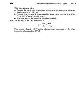 424 Microwave Linear-Beam Tubes (0 Type) Chap. 9
Using these characteristics,
a. Calculate the heat in calories associated with the returning electrons at an overde-
pression voltage of -11.5 kV.
b. Compute the temperature Tin degrees Celsius for the output iron pole piece. [Hint:
T = 0.238VIt/(mass x specific heat).]
c. Determine whether the output iron pole piece is melted.
9-23. The efficiency of a GfWT is expressed as
RFP.c RFP.c
1 ] = - - = - -
Pdc Volo
If the cathode voltage is -18 kV and the collector voltage is depressed to -7.5 kV de-
termine the efficiency of the GfWT.
 