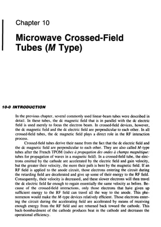 Chapter 10
Microwave Crossed-Field
Tubes (M Type)
10·0 INTRODUCTION
In the previous chapter, several commonly used linear-beam tubes were described in
detail. In these tubes, the de magnetic field that is in parallel with the de electric
field is used merely to focus the electron beam. In crossed-field devices, however,
the de magnetic field and the de electric field are perpendicular to each other. In all
crossed-field tubes, the de magnetic field plays a direct role in the RF interaction
process.
Crossed-field tubes derive their name from the fact that the de electric field and
the de magnetic field are perpendicular to each other. They are also called M -type
tubes after the French TPOM (tubes apropagation des ondes achamps magnetique:
tubes for propagation of waves in a magnetic field). In a crossed-field tube, the elec-
trons emitted by the cathode are accelerated by the electric field and gain velocity,
but the greater their velocity, the more their path is bent by the magnetic field. If an
RF field is applied to the anode circuit, those electrons entering the circuit during
the retarding field are decelerated and give up some of their energy to the RF field.
Consequently, their velocity is decreased, and these slower electrons will then travel
the de electric field far enough to regain essentially the same velocity as before. Be-
cause of the crossed-field interactions, only those electrons that have given up
sufficient energy to the RF field can travel all the way to the anode. This phe-
nomenon would make the M -type devices relatively efficient. Those electrons enter-
ing the circuit during the accelerating field are accelerated by means of receiving
enough energy from the RF field and are returned back toward the cathode. This
back-bombardment of the cathode produces heat in the cathode and decreases the
operational efficiency.
 