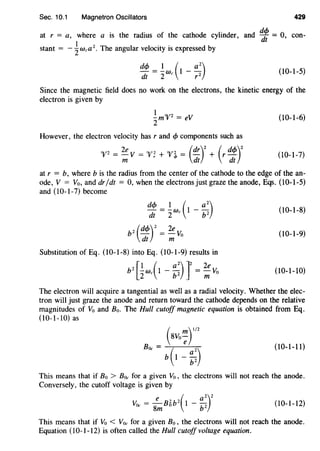 Sec. 10.1 Magnetron Oscillators 429
at r = a, where a is the radius of the cathode cylinder, and ~ = 0, con-
stant = - ~wea 2
• The angular velocity is expressed by
dcfJ = !We (t -a2)dt 2 r 2
(10-l-5)
Since the magnetic field does no work on the electrons, the kinetic energy of the
electron is given by
I
-m"V2
= eV
2
However, the electron velocity has r and cfJ components such as
"V2
= 2e V = "V; + "V~ = (dr)
2
+ (r dcfJ)
2
m dt dt
(10-1-6)
(10-1-7)
at r = b, where b is the radius from the center of the cathode to the edge of the an-
ode, V = Vo, and dr/dt = 0, when the electrons just graze the anode, Eqs. (10-1-5)
and (I0-l-7) become
~~ = ~wc(I- ::) (10-1-8)
bz (dcfJ)z = 2e Vo
dt m
(10-1-9)
Substitution of Eq. (10-1-8) into Eq. (10-1-9) results in
b2
[iwc(I- ::)r= ~Vo (10-1-10)
The electron will acquire a tangential as well as a radial velocity. Whether the elec-
tron will just graze the anode and return toward the cathode depends on the relative
magnitudes of Vo and Bo. The Hull cutoff magnetic equation is obtained from Eq.
(10-1-10) as
(10-1-11)
This means that if Bo > B0c for a given Vo , the electrons will not reach the anode.
Conversely, the cutoff voltage is given by
V0c = 8~B6b2
(1- ::r (10-1-12)
This means that if Vo < Voc for a given Bo, the electrons will not reach the anode.
Equation (10-1-12) is often called the Hull cutoff voltage equation.
 