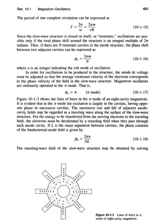 Sec. 10.1 Magnetron Oscillators
The period of one complete revolution can be expressed as
T = 27T = 27Tm
w eB
431
(10-1-15)
Since the slow-wave structure is closed on itself, or "reentrant," oscillations are pos-
sible only if the total phase shift around the structure is an integral multiple of 27T
radians. Thus, if there are N reentrant cavities in the anode structure, the phase shift
between two adjacent cavities can be expressed as
..~,. = 27Tm
'f'n N (10-1-16)
where n is an integer indicating the nth mode of oscillation.
In order for oscillations to be produced in the structure, the anode de voltage
must be adjusted so that the average rotational velocity of the electrons corresponds
to the phase velocity of the field in the slow-wave structure. Magnetron oscillators
are ordinarily operated in the 7T mode. That is,
c/>n = 7T (7T mode) (10-1-17)
Figure 10-1-3 shows the lines of force in the 7T mode of an eight-cavity magnetron.
It is evident that in the 7T mode the excitation is largely in the cavities, having oppo-
site phase in successive cavities. The successive rise and fall of adjacent anode-
cavity fields may be regarded as a traveling wave along the surface of the slow-wave
structure. For the energy to be transferred from the moving electrons to the traveling
field, the electrons must be decelerated by a retarding field when they pass through
each anode cavity. If L is the mean separation between cavities, the phase constant
of the fundamental-mode field is given by
a _ 27Tn
fJO- NL (10-1-18)
The traveling-wave field of the slow-wave structure may be obtained by solving
Figure 10·1·3 Lines of force in 1r
mode of eight-cavity magnetron.
 
