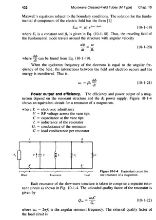 432 Microwave Crossed-Field Tubes (M Type) Chap. 10
Maxwell's equations subject to the boundary conditions. The solution for the funda-
mental cf> component of the electric field has the form [l]
(10-1-19)
where £ 1 is a constant and f3o is given in Eq. (10-1-18). Thus, the traveling field of
the fundamental mode travels around the structure with angular velocity
de/> w
dt f3o
(10-1-20)
where~ can be found from Eq. (10-1-19).
When the cyclotron frequency of the electrons is equal to the angular fre-
quency of the field, the interactions between the field and electron occurs and the
energy is transferred. That is,
(10-1-21)
Power output and efficiency. The efficiency and power output of a mag-
netron depend on the resonant structure and the de power supply. Figure 10-1-4
shows an equivalent circuit for a resonator of a magnetron.
where Y, = electronic admittance
A
A'
V = RF voltage across the vane tips
C = capacitance at the vane tips
L = inductance of the resonator
G, = conductance of the resonator
G = load conductance per resonator
B
v t c L G,
B'
~~·----------~------------~
Beam Resonator Load
G
Figure 10-1-4 Equivalent circuit for
one resonator of a magnetron.
Each resonator of the slow-wave structure is taken to comprise a separate reso-
nant circuit as shown in Fig. 10-1-4. The unloaded quality factor of the resonator is
given by
Q
=waC
un G, (10-1-22)
where w0 = 2TT/o is the angular resonant frequency. The external quality factor of
the load ciruit is
 