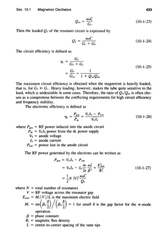 Sec. 10.1 Magnetron Oscillators
Q
= woC
ex Gc
Then the loaded Qc of the resonant circuit is expressed by
woC
Qc = G, + Gc
The circuit efficiency is defined as
Tfc = Gc + G,
Gc
Gex 1 + QexfQun
433
(10-1-23)
(10-1-24)
(10-1-25)
The maximum circuit efficiency is obtained when the magnetron is heavily loaded,
that is, for Gc ~ G,. Heavy loading, however, makes the tube quite sensitive to the
load, which is undesirable in some cases. Therefore, the ratio of Qc/Qe, is often cho-
sen as a compromise between the conflicting requirements for high circuit efficiency
and frequency stability.
The electronic efficiency is defined as
Pgen Vofo - Plost
1] = - =
e Pdc Vofo
where Pgen = RF power induced into the anode circuit
Pdc = Volo power from the de power supply
Vo = anode voltage
fo = anode current
P1ost = power lost in the anode circuit
The RF power generated by the electrons can be written as
Pgen = Vofo - Plost
m w5 E~.,
= Volo - fo 2e /32 + B'!
= !N IVI2woC
2 Qc
where N = total number of resonators
V = RF voltage across the resonator gap
Emax = M1 IVI/L is the maximum electric field
(10-1-26)
(10-1-27)
M1 = sin(f3n~)/ (13n~) = 1 for small 5 is the gap factor for the 7T-mode
operation
f3 = phase constant
Bz = magnetic flux density
L = center-to-center spacing of the vane tips
 
