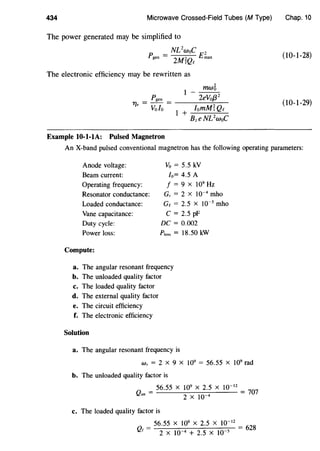434 Microwave Crossed-Field Tubes (M Type)
The power generated may be simplified to
_ NL2
woC 2
Pgen -
2MrQc Emax
The electronic efficiency may be rewritten as
Pgen
T/e = Vofo =
Example 10-1-1A: Pulsed Magnetron
mw6
1
- 2eVo/32
Chap. 10
(10-1-28)
(10-1-29)
An X-band pulsed conventional magnetron has the following operating parameters:
Anode voltage:
Beam current:
Operating frequency:
Resonator conductance:
Loaded conductance:
Vane capacitance:
Duty cycle:
Power loss:
Compute:
Vo = 5.5 kV
lo= 4.5 A
f = 9 X 109
Hz
G, = 2 X 10-4
mho
Ge = 2.5 X 10-5
mho
C = 2.5 pF
DC= 0.002
Ploss = 18.50 kW
a. The angular resonant frequency
b. The unloaded quality factor
c. The loaded quality factor
d. The external quality factor
e. The circuit efficiency
f. The electronic efficiency
Solution
a. The angular resonant frequency is
w, = 2 X 9 X 109
= 56.55 X 109
rad
b. The unloaded quality factor is
56.55 X 109 X 2.5 X 10-12
Qun = 4 = 707
2 X 10
c. The loaded quality factor is
56.55 X 109 X 2.5 X 10-12
=
628
Qt = 2 X 10 4 + 2.5 X 10 5
 