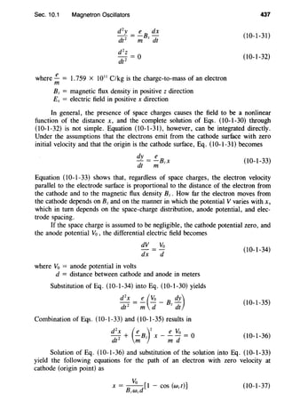 Sec. 10.1 Magnetron Oscillators
where.!!.... = 1.759 X 1011
C/kg is the charge-to-mass of an electron
m
Bz = magnetic flux density in positive z direction
Ex = electric field in positive x direction
437
(10-1-31)
(10-1-32)
In general, the presence of space charges causes the field to be a nonlinear
function of the distance x, and the complete solution of Eqs. (10-1-30) through
(10-1-32) is not simple. Equation (10-1-31), however, can be integrated directly.
Under the assumptions that the electrons emit from the cathode surface with zero
initial velocity and that the origin is the cathode surface, Eq. (10-1-31) becomes
dy e
- = -Bzx
dt m
(10-1-33)
Equation (10-1-33) shows that, regardless of space charges, the electron velocity
parallel to the electrode surface is proportional to the distance of the electron from
the cathode and to the magnetic flux density Bz. How far the electron moves from
the cathode depends on Bz and on the manner in which the potential Yvaries with x,
which in turn depends on the space-charge distribution, anode potential, and elec-
trode spacing.
If the space charge is assumed to be negligible, the cathode potential zero, and
the anode potential Yo , the differential electric field becomes
where Yo = anode potential in volts
dY =Yo
dx d
d = distance between cathode and anode in meters
Substitution of Eq. (10-1-34) into Eq. (10-1-30) yields
d
2
x =!!_(Yo_ B dy)
dt 2
m d z dt
Combination of Eqs. (10-1-33) and (I0-1-35) results in
d
2
x (e )
2
e Yo
dtz + m Bz x - m d = 0
(10-1-34)
(10-1-35)
(10-1-36)
Solution of Eq. (10-1-36) and substitution of the solution into Eq. (10-1-33)
yield the following equations for the path of an electron with zero velocity at
cathode (origin point) as
Yo
X =
8
-d[1 - COS (wet)]
zWc
(10-1-37)
 