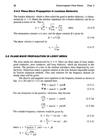 32 Electromagnetic Plane Waves Chap. 2
2·4·2 Plane-Wave Propagation in Lossless Dielectric
The lossless dielectric, which is often called the good or perfect dielectric, is charac-
terized by (J" = 0. Hence the intrinsic impedance for a lossless dielectric can be ex-
pressed in terms of air. This is
Tf = f"i:. = r;: =
377
ohms (2-4-5)
"~ "~ ~The attenuation constant a is zero, and the phase constant f3 is given by
f3 = wv;;; (2-4-6)
The phase velocity is expressed by
1
Vp = v;;; (2-4-7)
2·5 PLANE-WAVE PROPAGATION IN LOSSY MEDIA
The lossy media are characterized by (J" * 0. There are three types of lossy media:
good conductor, poor conductor, and lossy dielectric, which are discussed in this
section. The presence of a loss in the medium introduces wave dispersion by con-
ductivity. Dispersion makes a general solution in the time domain impossible except
by Fourier expansion methods. Thus only solutions for the frequency domain (or
steady state) will be given.
The electric and magnetic wave equations in the frequency domain as shown in
Eqs. (2-1-20) and (2-1-21) are repeated here:
V2
E =JwJL((J" + jwE)E
V2
H = JwJL((J" + jwE)H
For one dimension in the positive z direction, they become
a2
E
---f =jwj.L((J" + jwE)Ex
az
a
2
Hv . ( . )H
az2 = JWJL (J" + )WE y
The complex-frequency solutions would be given by
Ex = Eoe-az COS (wt - {3z)
Eo
Hv = -e-az COS (wt - {3z)
Tf
where y = YjwJL((J" + jwE) = a + jf3
Tf = ~(J" + )WE
(2-5-1)
(2-5-2)
(2-5-3a)
(2-5-3b)
(2-5-4)
(2-5-5)
 