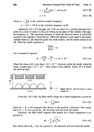 438 Microwave Crossed-Field Tubes (M Type)
y = B Yo d[wet - sin (wet)]
zWe
z = 0
where We = !!.. Bz is the cyclotron angular frequency
m
fe = 2.8 X 106
Bz is the cyclotron frequency in Hz
Chap. 10
(10-1-38)
(10-1-39)
Equations (10-1-37) through (10-1-39) are those of a cycloid generated by a
point on a circle of radius Yo/(Bzwed) rolling on the plane of the cathode with angu-
lar frequency we . The maximum distance to which the electron moves in a direction
normal to the cathode is 2Yom/(B;ed). When this distance is just equal to the anode-
cathode distnce d, the electrons graze the anode surface, and the anode current is cut
off. Then the cutoff condition is
(10-1-40)
Let a constant K equal to
d2
B; 2m
K = -- =- = 1.14 X 10-11
Yo e
(10-1-41)
When the value of K is less than 1.14 x to-••, electrons strike the anode; when the
value is larger than 1.14 x to-••, they return to the cathode. Figure 10-1-8 shows
the electron path.
~,~'L
z y
Cathode
Figure 10-1-8 Electron path in a linear
magnetron.
From Eq. (10-1-40), the Hull cutoff voltage for a linear magnetron is given by
1 e 2 2
Y0c =--Bod
2m
(10-1-42)
where Bo = Bz is the magnetic flux density in the positive z direction. This means
that if Yo < Y0c for a given Bo, the electrons will not reach the anode.
Similarly, the Hull cutoff magnetic flux density for a linear magnetron is ex-
pressed as
B0c =.!_ ~d -yz-;Yo (10-1-43)
This means that if Bo > Boe for a given Yo, the electrons will not reach the anode.
 