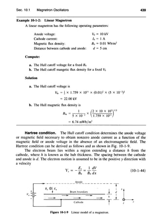 Sec. 10.1 Magnetron Oscillators
Example 10-1-2: Linear Magnetron
A linear magnetron has the following operating parameters:
Anode voltage: Vo = 10 kV
Cathode current: /o = I A
Magnetic flux density: 8 0 = 0.01 Wb/m2
Distance between cathode and anode: d = 5 em
Compute:
a. The Hull cutoff voltage for a fixed Bo
b. The Hull cutoff mangetic flux density for a fixed Vo
Solution
a. The Hull cutoff voltage is
V0c = ~ X 1.759 X 1011
X (0.01)2
X (5 X 10-2
)
2
= 22.00 kV
b. The Hull magnetic flux density is
I (2 X 10 X 10
3
)
1
/
2
B0c = 5 X 10-2 X 1.759 X 1011
= 6.74 mWb/m2
439
Hartree condition. The Hull cutoff condition determines the anode voltage
or magnetic field necessary to obtain nonzero anode current as a function of the
magnetic field or anode voltage in the absence of an electromagnetic field. The
Hartree condition can be derived as follows and as shown in Fig. 10-1-9.
The electron beam lies within a region extending a distance h from the
cathode, where h is known as the hub thickness. The spacing between the cathode
and anode is d. The electron motion is assumed to be in the positive y direction with
a velocity
1 dV
Bo dx
r
----------~~"------------ T
Ba 01 Ex · l_ I
+ t Beam boundary d
Va-=- - - I
-T - J - ~ Th _i_
L _ Cathode
Figure 10-1-9 Linear model of a magnetron.
(10-1-44)
 