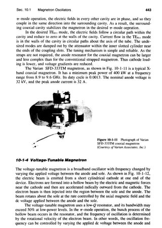 Sec. 10.1 Magnetron Oscillators 443
1r-mode operation, the electric fields in every other cavity are in phase, and so they
couple in the same direction into the surrounding cavity. As a result, the surround-
ing coaxial cavity stabilizes the magnetron in the desired 1r-mode oepration.
In the desired TEo11 mode, the electric fields follow a circular path within the
cavity and reduce to zero at the walls of the cavity. Current flow in the TEo11 mode
is in the walls of the cavity in circular paths about the axis of the tube. The unde-
sired modes are damped out by the attenuator within the inner slotted cylinder near
the ends of the coupling slots. The tuning mechanism is simple and reliable. As the
straps are not required, the anode resonator for the coaxial magnetron can be larger
and less complex than for the conventional strapped magnetron. Thus cathode load-
ing is lower, and voltage gradients are reduced.
The Varian SFD-333TM magnetron, as shown in Fig. 10-1-11 is a typical X-
band coaxial magnetron. It has a minimum peak power of 400 kW at a frequency
range from 8.9 to 9.6 GHz. Its duty cycle is 0.0013. The nominal anode voltage is
32 kV, and the peak anode current is 32 A.
10·1·4 Voltage·Tunable Magnetron
Figure 10-1-11 Photograph of Varian
SFD-333TM coaxial magnetron
(Courtesy of Varian Associates, Inc.)
The voltage-tunable magnetron is a broadband oscillator with frequency changed by
varying the applied voltage between the anode and sole. As shown in Fig. 10-1-12,
the electric beam is emitted from a short cylindrical cathode at one end of the
device. Electrons are formed into a hollow beam by the electric and magnetic forces
near the cathode and then are accelerated radically outward from the cathode. The
electron beam is then injected into the region between the sole and the anode. The
beam rotates about the sole at the rate controlled by the axial magnetic field and the
de voltage applied between the anode and the sole.
The voltage-tunable magnetron uses a low-Q resonator, and its bandwidth may
exceed 50% at low-power levels. In the 1r-mode operation, the bunch process of the
hollow beam occurs in the resonator, and the frequency of oscillation is determined
by the rotational velocity of the electron beam. In other words, the oscillation fre-
quency can be controlled by varying the applied de voltage between the anode and
 