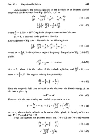 Sec. 10.1 Magnetron Oscillators 445
Mathematically, the motion equations of the electrons in an inverted coaxial
magnetron can be written from Eqs. (1-2-5a, b, c) as
d
2
r - r (dcp)2
= !_E, - !_rBz dcp (10-1-55)
dt 2
dt m m dt
!!!_ (r2 dcp) = !_Bz dcp (10-1-56)
rdt dt m dt
where!!.... = I.759 X 1011
C/kg is the charge-to-mass ratio of electron
m
Bo = Bz is assumed in the positive z direction
Rearrangement of Eq. (10-1-56) results in the following form
!!_ (r2 dcp) = .!_Bzr dr = ! We!!_ (r2)
dt dt m dt 2 dt
(10-1-57)
where We = !!....Bz is the cyclotron angular frequency. Integration of Eq. (10-l-57)
m
yields
(10-1-58)
at r = b, where b is the radius of the cathode cylinder, and q!f!. = 0 con-
dt '
stant = - ~ wcb2
• The angular velocity is expressed by
(10-1-59)
Since the magnetic field does no work on the electrons, the kinetic energy of the
electron is given by
!m"V2
= eV (10-1-60)
However, the electron velocity has r and cjJ components such as
ou2 _ 2e V _ Oj/' 2 Oj/' 2 _ (dr)2
( dc/J)2
f - - - f r + f <I>- - + r-
m dt dt
(10-1-61)
at r = a, where a is the radius from the center of the cylinder to the edge of the an-
ode, V = V0 , and dr/dt = 0.
When the electrons just graze the anode, Eqs. (10-l-60) and (10-1-61) become
(10-1-62)
2 (dc/J)2
_ 2e V.a - - o
dt m
(10-1-63)
 