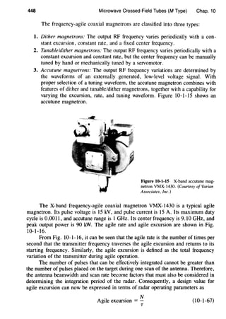 448 Microwave Crossed-Field Tubes (M Type) Chap. 10
The frequency-agile coaxial magnetrons are classified into three types:
1. Dither magnetrons: The output RF frequency varies periodically with a con-
stant excursion, constant rate, and a fixed center frequency.
2. Tunable/dither magnetrons: The output RF frequency varies periodically with a
constant excursion and constant rate, but the center frequency can be manually
tuned by hand or mechanically tuned by a servomotor.
3. Accutune magnetrons: The output RF frequency variations are determined by
the waveforms of an externally generated, low-level voltage signal. With
proper selection of a tuning waveform, the accutune magnetron combines with
features of dither and tunable/dither magnetrons, together with a capability for
varying the excursion, rate, and tuning waveform. Figure 10-1-15 shows an
accutune magnetron.
Figure 10-1-15 X-band accutune mag-
netron VMX-1430. (Courtesy of Varian
Associates. Inc.)
The X-band frequency-agile coaxial magnetron VMX-1430 is a typical agile
magnetron. Its pulse voltage is 15 kV, and pulse current is 15 A. Its maximum duty
cycle is 0.0011, and accutune range is 1 GHz. Its center frequency is 9.10 GHz, and
peak output power is 90 kW. The agile rate and agile excursion are shown in Fig.
10-1-16.
From Fig. 10-1-16, it can be seen that the agile rate is the number of times per
second that the transmitter frequency traverses the agile excursion and returns to its
starting frequency. Similarly, the agile excursion is defined as the total frequency
variation of the transmitter during agile operation.
The number of pulses that can be effectively integrated cannot be greater than
the number of pulses placed on the target during one scan of the antenna. Therefore,
the antenna beamwidth and scan rate become factors that must also be considered in
determining the integration period of the radar. Consequently, a design value for
agile excursion can now be expressed in terms of radar operating parameters as
.I . NAg1 e excurswn = -
T
(10-1-67)
 