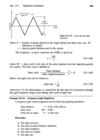 Sec. 10.1 Magnetron Oscillators
1_ One cycle of _ 1
r-- agile rate ~
-----,r-
449
Figure 10-1-16 Agile rate and agile
excursion.
where N = number of pulses placed on the target during one radar scan, say, 20,
whichever is smaller
T = shortest pulse duration used in the system
The frequency, or pulse repetition rate (PRR), is given by
f =DC
'T
(10-1-68)
where DC = duty cycle is the ratio of the pulse duration over the repetition period
for a pulse. The duty cycle is defined as
Out c cle = Pulse duration = ~ = 7
y y Pulse repetition period T f (10-1-69)
Hence, the agile rate can be written as
Agile rate =
2~ (10-1-70)
where the 2 in the denominator is counted for the fact that two excursions through
the agile frequency range occur during each cycle of agile rate.
Example 10-1-6: Frequency-Agile Magnetron
A frequency-agile coaxial magnetron has the following operating parameters:
Pulse duration:
Duty cycle:
Pulse rate on target:
Determine:
a. The agile excursion
T = 0.20, 0.40, 0.80 JLS
DC= 0.001
N = 14 per scan
b. The pulse-to-pulse frequency separation
c. The signal frequency
d. The time for N pulses
e. The agile rate
 