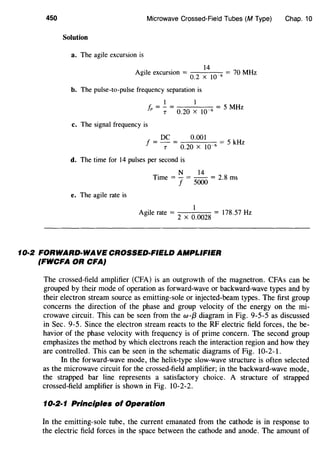 450 Microwave Crossed-Field Tubes (M Type)
Solution
a. The agile excursion is
14
Agile excursion =
0
_
2
x
10
_6
= 70 MHz
b. The pulse-to-pulse frequency separation is
1 1
fr = -:;: = 0.20 X 10~6 = 5 MHz
c. The signal frequency is
DC 0.001
f = --:; = 0.20 X 10~6 = 5 kHz
d. The time for 14 pulses per second is
N 14
Time = - = -- = 2 8 ms
f 5000 .
e. The agile rate is
I
Agile rate =
2
x
0
_
0028
= 178.57 Hz
10·2 FORWARD·WA VE CROSSED-FIELD AMPLIFIER
(FWCFA OR CFA}
Chap. 10
The crossed-field amplifier (CFA) is an outgrowth of the magnetron. CFAs can be
grouped by their mode of operation as forward-wave or backward-wave types and by
their electron stream source as emitting-sole or injected-beam types. The first group
concerns the direction of the phase and group velocity of the energy on the mi-
crowave circuit. This can be seen from the w-{3 diagram in Fig. 9-5-5 as discussed
in Sec. 9-5. Since the electron stream reacts to the RF electric field forces, the be-
havior of the phase velocity with frequency is of prime concern. The second group
emphasizes the method by which electrons reach the interaction region and how they
are controlled. This can be seen in the schematic diagrams of Fig. 10-2-1.
In the forward-wave mode, the helix-type slow-wave structure is often selected
as the microwave circuit for the crossed-field amplifier; in the backward-wave mode,
the strapped bar line represents a satisfactory choice. A structure of strapped
crossed-field amplifier is shown in Fig. 10-2-2.
10·2·1 Principles of Operation
In the emitting-sole tube, the current emanated from the cathode is in response to
the electric field forces in the space between the cathode and anode. The amount of
 