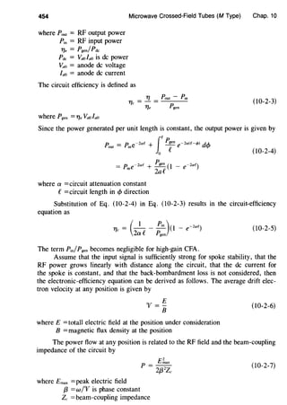 454
where Pout = RF output power
Pin = RF input power
17e = Pgen/Pde
Pdc = Va0la0 is de power
Va0 = anode de voltage
la0 = anode de current
Microwave Crossed-Field Tubes (M Type)
The circuit efficiency is defined as
11
= !J.. = Pout - Pin
c 17e Pgen
where Pgen =71. Va0la0
Chap. 10
(10-2-3)
Since the power generated per unit length is constant, the output power is given by
P. = P.· -2af + ~ -2a(f-t/>) dA..
f
fP.
out me f e '+'
0
= P. e-zae + Pgen (I _ e-zae)
'" 2af
where a =circuit attenuation constant
f =circuit length in cfJ direction
(10-2-4)
Substitution of Eq. (10-2-4) in Eq. (10-2-3) results in the circuit-efficiency
equation as
_( I Pin )(I -zae)11- - - - - -e
c 2a f Pgen
(10-2-5)
The term Pin/Pgen becomes negligible for high-gain CFA.
Assume that the input signal is sufficiently strong for spoke stability, that the
RF power grows linearly with distance along the circuit, that the de current for
the spoke is constant, and that the back-bombardment loss is not considered, then
the electronic-efficiency equation can be derived as follows. The average drift elec-
tron velocity at any position is given by
"V=~
B
where E = totall electric field at the position under consideration
B =magnetic flux density at the position
(10-2-6)
The power flow at any position is related to the RF field and the beam-coupling
impedance of the circuit by
where Emax =peak electric field
f3 =w/"V is phase constant
£;;,ax
p = 2{32Zc
Zc =beam-coupling impedance
(10-2-7)
 