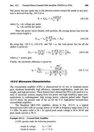 Sec. 10.2 Forward-Wave Crossed-Field Amplifier (FWCFA or CFA) 455
The power loss per spoke due to the electron motion toward the anode at any posi-
tion is derived from Eq. (10-2-6) as
where Vs0 =de voltage per spoke
ls0 =de current per spoke
(10-2-8)
Since the power varies linearly with position, the average power loss over the
entire circuit length is
(10-2-9)
By using Eqs. (10-2-1), (10-2-9), and 'Vf3 = w, the total power loss for all the
spokes is given by
m (w)2
m f3
2
Zc (g + 1)Plost = fa0
2e {3 + fa0
2e Jj"2 g _ l Pgen (10-2-10)
where g = power gain.
Finally, the electronic efficiency is given by
(10-2-11)
10·2·2 Microwave Characteristics
The crossed-field amplifier (CFA) is characterized by its low or moderate power
gain, moderate bandwidth, high efficiency, saturated amplification, small size, low
weight, and high perveance. These features have allowed the CFA to be used in a va-
riety of electronic systems ranging from low-power and high-reliability space com-
munications to multimegawatt, high average power, coherent pulsed radar. Figure
10-2-4 shows the present state of the art for the U.S. high-power forward-wave
crossed-field amplifiers.
The Raytheon QKS-1541 amplifier, shown in Fig. 10-2-5, is a typical
forward-wave CFA with an average power of 14 kW at frequency range from 2.9 to
3.1 GHz. Its pulse width is 28 s. Its typical peak anode voltage is 44 to 56 kV and
peak anode current is 58 A.
Example 10-2-1: Crossed-Field Amplifier
A CFA operates under the following parameters:
Anode de voltage:
Anode de current:
va0 = 2 kV
la0 = 1.5 A
 