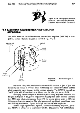 Sec. 10.3 Backward-Wave Crossed-Field Amplifier (Amplitron) 457
Figure 10-2-5 Photograph of Raytheon
QKS-1541 CFA (Courtesy of Raytheon
Company, Microwave Tube Operation.)
10·3 BACKWARD·WAVE CROSSED-FIELD AMPLIFIER
(AMPLITRON)
The trade name of the backward-wave crossed-field amplifier (BWCFA) is Am-
plitron, and its schematic diagram is shown in Fig. 10-3-1.
Magnetic flux
density 80
j
Input
(strap line)
Cathode
Anode
cavity
Contact
points
Figure 10-3-1 Schematic diagram of
Amplitron.
The anode cavity and pins comprise the resonator circuits. A pair of pins and
the cavity are excited in opposite phase by the strap line. The electron beam and the
electromagnetic waves interact in the resonant circuits. The BWCFA can deliver
3-MW pulse with 10-JLS duration at S-band, and the tube gain reaches 8 dB.
The highly successful QK434 Amplitron produced by Raytheon exhibited sta-
ble gain as high as 16 dB, power output levels ranging from a few hundred kilowatts
to 3 MW, and efficiencies ranging from 60% for normal power levels to 76% for
high-power, low-gain operation. The tube is commonly used in air surveillance radar
and military pulsed radar. Figure 10-3-2 pictures the QK434 Amplitron.
The two-stage superpower Amplitron, also manufactured by Raytheon, gener-
ated 425 kW of CW power at an efficiency of 76%. The gain was 9 dB and the band-
 