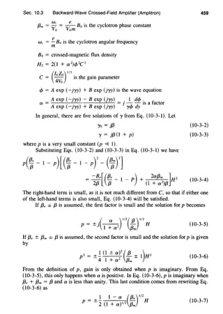 Sec. 10.3 Backward-Wave Crossed-Field Amplifier (Amplitron)
f3m = :rc = Oire Bo is the cyclotron phase constant
vo vom
w, = .!!__ Bo is the cyclotron angular frequency
m
Bo = crossed-magnetic flux density
H2 = 2(1 + a 2)c/> 2C 3
c = e;~o)I/J is the gain parameter
cf> = A exp (-jyy) + B exp (jyy) is the wave equation
A exp (-jyy) - B exp (jyy) . 1 de/> . f
a = = J - - IS a actor
A exp (-jyy) + B exp (jyy) ycf> dy
In general, there are five solutions of y from Eq. (10-3-1). Let
Yo = }{3
'Y = }{3 (1 + p)
where pis a very small constant (p 4 1).
Substituting Eqs. (10-3-2) and (10-3-3) in Eq. (10-3-1) we have
459
(10-3-2)
(10-3-3)
(10-3-4)
The right-hand term is small, as it is not much different from C, so that if either one
of the left-hand terms is also small, Eq. (10-3-4) will be satisfied.
If {3, ={3 is assumed, the first factor is small and the solution for p becomes
·( a ) 112( {3 ) 112p = ±J - H
1 + a 2
/3m
(10-3-5)
If {3, ± {3m = {3 is assumed, the second factor is small and the solution for p is given
by
2 - 1 (1 ± a)2 ( {3 1)H2p - +- - +
-4 1 + a 2
/3m - (10-3-6)
From the definition of p, gain is only obtained when p is imaginary. From Eq.
(10-3-5), this only happens when a is positive. In Eq. (10-3-6), pis imaginary when
{3, + f3m = {3 and a is less than unity. This last condition comes from rewriting Eq.
(10-3-6) as
1 1 - a (13·)1/2
p=±l(l+a)l/2{3m H (10-3-7)
 