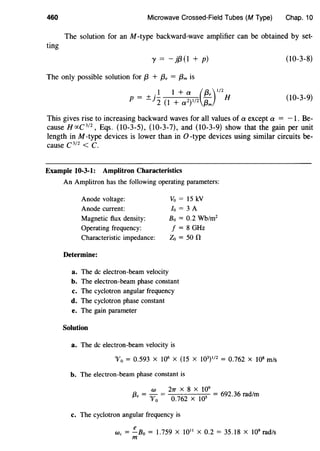460 Microwave Crossed-Field Tubes (M Type) Chap. 10
The solution for an M -type backward-wave amplifier can be obtained by set-
ting
I' = - }{3 (1 + p) (10-3-8)
The only possible solution for {3 + (3, = f3m is
(10-3-9)
This gives rise to increasing backward waves for all values of a except a = -1. Be-
cause H rxC 3
12
, Eqs. (10-3-5), (10-3-7), and (10-3-9) show that the gain per unit
length in M -type devices is lower than in 0 -type devices using similar circuits be-
cause C 312
< c.
Example 10-3-1: Amplitron Characteristics
An Amplitron has the following operating parameters:
Anode voltage:
Anode current:
Magnetic flux density:
Operating frequency:
Characteristic impedance:
Determine:
a. The de electron-beam velocity
Vo = 15 kV
lo = 3 A
Bo = 0.2 Wb/m2
f = 8 GHz
Zo =son
b. The electron-beam phase constant
c. The cyclotron angular frequency
d. The cyclotron phase constant
e. The gain parameter
Solution
a. The de electron-beam velocity is
'V0 = 0.593 X 106
X (15 X J03)112
= 0.762 X 108
m/s
b. The electron-beam phase constant is
w 27T X 8 X 109
{3, = 'Vo =
0
_
762
X 105 = 692.36 rad/m
c. The cyclotron angular frequency is
e
We= -Bo = 1.759 X 1011
X 0.2 = 35.18 X 109
rad/s
m
 