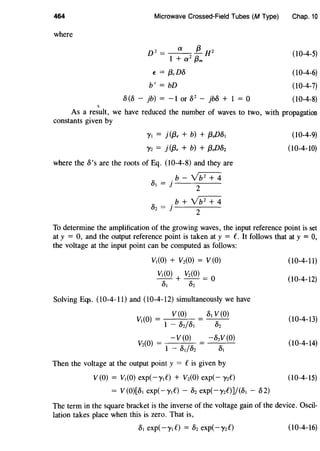 464 Microwave Crossed-Field Tubes (M Type) Chap. 10
where
.,
2 a f3 2
D = 1 + a2 f3m H
E = f3,D5
b' = bD
5 (5 - jb) = -1 or 52
- jM + 1 = 0
(10-4-5)
(10-4-6)
(10-4-7)
(10-4-8)
As a result, we have reduced the number of waves to two, with propagation
constants given by
'Yt = j ({3, + b) + f3,D5t
'Y2 = j(/3, + b) + f3,DS2
where the l>'s are the roots of Eq. (10-4-8) and they are
,;, .b-Yb2
+4
Ut = j
2
,;, .b+Yb2
+4
U2 = J
2
(10-4-9)
(10-4-10)
To determine the amplification of the growing waves, the input reference point is set
at y = 0, and the output reference point is taken at y = C. It follows that at y = 0,
the voltage at the input point can be computed as follows:
Vt(O) + V2(0) = V (O)
Vt(O) + V2(0) = O
l>t l>2
Solving Eqs. (10-4-11) and (10-4-12) simultaneously we have
V(O) 5t V(O)
Vt(O) = 1 - S2/l>t l>2
- V (O) -l>zV (O)
V2(0) = 1 - l>t/52 5t
Then the voltage at the output point y = Cis given by
V(O) = Vt(O) exp(-ytf) + V2(0) exp(- y2C)
= V (O)[l>t exp(-ytf) - S2 exp(-y2C)]/(5t - 52)
(10-4-11)
(10-4-12)
(10-4-13)
(10-4-14)
(10-4-15)
The term in the square bracket is the inverse of the voltage gain of the device. Oscil-
lation takes place when this is zero. That is,
(10-4-16)
 