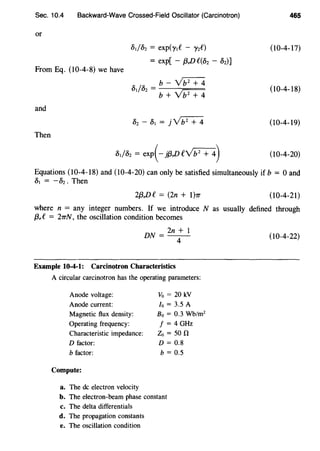 Sec. 10.4 Backward-Wave Crossed-Field Oscillator (Carcinotron)
or
o,foz = exp(y,t' - '}'zt')
= exp[ - f3,Dt'(Oz - Dz)]
From Eq. (10-4-8) we have
and
Then
o,foz = b- Vb2+4
b + Yb2
+ 4
o,foz = exp(- j{3,DCYb2
+ 4)
465
(10-4-17)
(10-4-18)
(10-4-19)
(10-4-20)
Equations (10-4-18) and (10-4-20) can only be satisfied simultaneously if b = 0 and
o, = - Dz . Then
2{3,Dt' = (2n + 1)1r (10-4-21)
where n = any integer numbers. If we introduce N as usually defined through
f3,t' = 21TN, the oscillation condition becomes
DN = 2n + 1
4
Example 10-4-1: Carcinotron Characteristics
A circular carcinotron has the operating parameters:
Anode voltage:
Anode current:
Magnetic flux density:
Operating frequency:
Characteristic impedance:
D factor:
b factor:
Compute:
a. The de electron velocity
Vo = 20 kV
Io = 3.5 A
Bo = 0.3 Wb/m2
f = 4 GHz
Zo =50 0
D = 0.8
b = 0.5
b. The electron-beam phase constant
c. The delta differentials
d. The propagation constants
e. The oscillation condition
(10-4-22)
 