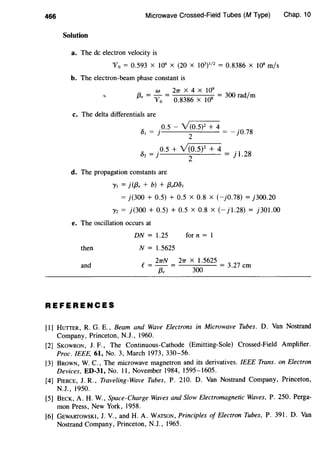 466 Microwave Crossed-Field Tubes (M Type)
Solution
a. The de electron velocity is
"'fo = 0.593 X 106
X (20 X 103)112 = 0.8386 X 108 m/s
b. The electron-beam phase constant is
W 21T X 4 X 109
f3, = "Vo = 0.8386 X 108 = 300 rad/m
.,
c. The delta differentials are
" .0.5 - Y(O.S)Z + 4 .
Ut = }
2
= - )0.78
" _ .o.5 + v'(o.sF + 4 _ .
1 28uz-}
2
-].
d. The propagation constants are
"Yt = j ({3, + b) + f3,D8t
= j(300 + 0.5) + 0.5 X 0.8 X (-jO.78) = j300.20
"}'z = j (300 + 0.5) + 0.5 X 0.8 X (- j 1.28) = j 301.00
e. The oscillation occurs at
DN = 1.25 for n = 1
then N = 1.5625
and
e_ 21TN _ 21T X 1.5625 _
- ----;3: - 300
- 3.27 em
REFERENCES
Chap. 10
[1] HUTTER, R. G. E., Beam and Wave Electrons in Microwave Tubes. D. Van Nostrand
Company, Princeton, N.J., 1960.
[2] SKOWRON, J. F., The Continuous-Cathode (Emitting-Sole) Crossed-Field Amplifier.
Proc. IEEE, 61, No. 3, March 1973, 330-56.
[3] BROWN, W. C., The microwave magnetron and its derivatives. IEEE Trans. on Electron
Devices, ED-31, No. II , November 1984, 1595-1605.
[4] PiERCE, J. R., Traveling-Wave Tubes, P. 210. D. Van Nostrand Company, Princeton,
N.J., 1950.
[5] BECK, A. H. W., Space-Charge Waves and Slow Electromagnetic Waves, P. 250. Perga-
mon Press, New York, 1958.
[6] GEWARTOWSKI, J. V., and H. A. WATSON, Principles of Electron Tubes, P. 391. D. Van
Nostrand Company, Princeton, N.J. , 1965.
 