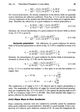 Sec. 2.5 Plane-Wave Propagation in Lossy Media 35
r" = 7]2[1 - (vz/vl cos 1/1)
2
]
112
- 7]1 sin"'
7]2[1 - (vz/v1 cos 1/1)2]112 + 7]1 sin 1/J
(2-5-13b)
For vertical polarization, the normal components of the electric fields are generally
used to determine the reflection coefficient. From Fig. 2-3-4 it can be seen that the
vertical components of the incident and reflected electric fields are in opposite direc-
tions. Therefore the reflectivity of a good conductor in vertical polarization is
f v = 7]1 Sin 1/J - 7]2[1 - (V2/V1 COS 1/J)
2
]112
7]1 sin 1/1 + 7]2[1 - (v2/v1 cos 1/1)2]112 (2-5-13c)
Similarly, the vertical transmittance of a good conductor for electric fields as shown
in Eq. (2-3-37) is given by
(2-5-13d)
Horizontal polarization. The reflectivity of a good conductor for electric
fields in horizontal polarization as shown in Eq. (2-3-45) is simplified in terms of 1/J
as
fh = 7]2 sin 1/J[l - (v2/V1 COS 1/1)2)-l/
2 - 7]1
1]2 sin 1/1 [1 - (vz/v1 cos 1/J)Z]-112 + 7]1
(2-5-13e)
Similarly, the transmittance of a good conductor for electric fields in horizontal po-
larization as shown in Eq. (2-3-46) can be expressed as
Th = 27]2[1 - (vz/vl cos 1/1)2]-1/2 (2-5-13f)
7]2 sin 1/1[1 - (vz!v1 cos I/!Yr112 + 1]1
In Fig. 2-3-4 it is assumed that medium 1 is free space or air and that medium 2 is
copper; then
111 = 377 n
v1 = 3 x 108
m/s
7]2 = (1 + j) r;:;jl;;
V2 = w5 = {2;;;
j~
The conductivity cr of copper is 5.8 X 107
mhos/m and its relative permeability is
unity. The magnitudes of reflectivity of copper for vertical and horizontal polariza-
tions are computed by Eqs. (2-5-13c) and (2-5-13e) against the grazing angle 1/J of 0
to 90° at a frequency range of 0.1 to 40 GHz. This result indicates that copper is a
perfect reflector for electromagnetic waves.
2·5·2 Plane Wave in Poor Conductor
Some conducting materials with low conductivity normally cannot be considered
either good conductors or good dielectrics. Seawater is a good example. It has a con-
ductivity of 4 mhos/m and a dielectric constant of 20. At some low frequencies the
 