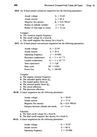 468 Microwave Crossed-Field Tubes (M Type)
10-8. An X-band pulsed cylindrical magnetron has the following parameters:
Anode voltage:
Anode current:
Magnetic flux density:
Vo = 32 kV
lo = 84 A
Radius of cathode cylinder:
Bo = 0.01 Wb/m2
a= 6 em
Radius of vane edge to center: b = 12 em
Compl,lte:
a. The cyclotron angular frequency
b. The cutoff voltage for a fixed 80
c. The cutoff magnetic flux density for a fixed Vo
10-9. An X-band pulsed conventional magnetron has the following parameters:
Anode voltage:
Anode current:
Operating frequency:
Resonator conductance:
Loaded conductance:
Vane capacitance:
Duty cycle:
Power loss:
Compute:
Vo = 22 kV
lo = 28 A
f = 10 GHz
G, = 3 X 10-4
V
Ge = 3 X 10-5 V
C = 3 pF
DC= 0.001
Ploss = 200 kW
a. The angular resonant frequency
b. The unloaded quality factor Qun
c. The loaded quality factor Qe
d. The external quality factor Q.,
e. The circuit efficiency
f. The electronic efficiency
10-10. A linear magnetron has the following parameters:
Anode voltage: Vo = 20 kV
Anode current: lo = 17 A
Magnetic flux density: Bo = 0.01 Wb/m2
Distance between cathode and anode: d = 6 em
Calculate:
a. The Hull cutoff voltage for a fixed Bo
b. The Hull cutoff magnetic flux density for a fixed Vo
10-11. A linear magnetron has the following parameters:
Anode voltage:
Anode current:
Operating frequency:
Vo = 32 kV
lo = 60 A
f = 10 GHz
Chap. 10
 