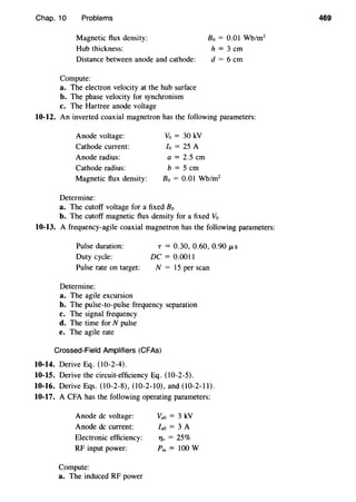 Chap. 10 Problems
Magnetic flux density: B0 = 0.01 Wb/m2
Hub thickness: h = 3 em
Distance between anode and cathode: d = 6 em
Compute:
a. The electron velocity at the hub surface
b. The phase velocity for synchronism
c. The Hartree anode voltage
10-12. An inverted coaxial magnetron has the following parameters:
Anode voltage:
Cathode current:
Anode radius:
Cathode radius:
Magnetic flux density:
Determine:
Vo = 30 kV
lo = 25 A
a= 2.5 em
b = 5 em
Bo = 0.01 Wb/m2
a. The cutoff voltage for a fixed B0
b. The cutoff magnetic flux density for a fixed V0
10-13. A frequency-agile coaxial magnetron has the following parameters:
Pulse duration:
Duty cycle:
Pulse rate on target:
Determine:
a. The agile excursion
T = 0.30, 0.60, 0.90 f..tS
DC= 0.0011
N = 15 per scan
b. The pulse-to-pulse frequency separation
c. The signal frequency
d. The time for N pulse
e. The agile rate
Crossed-Field Amplifiers (CFAs)
10-14. Derive Eq. (10-2-4).
10-15. Derive the circuit-efficiency Eq. (10-2-5).
10-16. Derive Eqs. (10-2-8), (10-2-10), and (10-2-ll).
10-17. A CFA has the following operating parameters:
Anode de voltage:
Anode de current:
Electronic efficiency:
RF input power:
Compute:
a. The induced RF power
va0 = 3 kV
la0 = 3 A
1]e = 25%
Pin= 100 W
469
 