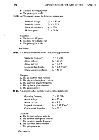 470 Microwave Crossed-Field Tubes (M Type)
b. The total RF output power
c. The power gain in dB
10-18. A CFA operates under the following parameters:
Anode de voltage:
Anode de current:
Electronic efficiency:
RF input power:
Vao = 1.80 kV
faa = 1.30 A
T/e = 22%
Pin= 70 W
Calculate:
a. The induced RF power
b. The total RF output power
c. The power gain in dB
Amplitrons
10-19. An Amplitron operates under the following parameters:
Operating frequency:
Anode voltage:
Anode current:
Magnetic flux density:
Characteristic impedance:
Compute:
a. The de electron-beam velocity
f = 9 GHz
Vo = 20 kV
lo = 3.5 A
Bo = 0.3 Wb/m2
Zo =50 !1
b. The electron-beam phase constant
c. The cyclotron angular frequency
d. The cyclotron phase constant
e. The gain parameter
10-20. An Amplitron has the following operating parameters:
Operating frequency:
Anode voltage:
Anode current:
Magnetic flux density:
Characteristic impedance:
Calculate:
a. The de electron-beam velocity
f = 10 GHz
Vo = 25 kV
fo = 4 A
Bo = 0.35 Wb/m2
Zo =50 !1
b. The electron-beam phase constant
c. The cyclotron angular frequency
d. The cyclotron phase constant
e. The gain parameter
Carcinotrons
Chap. 10
 