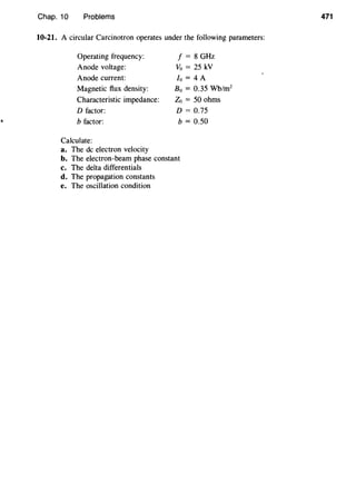 Chap. 10 Problems
10-21. A circular Carcinotron operates under the following parameters:
Operating frequency:
Anode voltage:
Anode current:
Magnetic flux density:
Characteristic impedance:
D factor:
b factor:
Calculate:
a. The de electron velocity
f = 8 GHz
Vo = 25 kV
fo = 4 A
B0 = 0.35 Wb/m2
Zo =50 ohms
D = 0.75
b = 0.50
b. The electron-beam phase constant
c. The delta differentials
d. The propagation constants
e. The oscillation condition
471
 