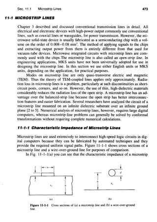 Sec. 11.1 Microstrip Lines 473
11·1 MICROSTRIP LINES
Chapter 3 described and discussed conventional transmissiOn lines in detail. All
electrical and electronic devices with high-power output commonly use conventional
lines, such as coaxial lines or waveguides, for power transmission. However, the mi-
crowave solid-state device is usually fabricated as a semiconducting chip with a vol-
ume on the order of 0.008-0.08 mm3
• The method of applying signals to the chips
and extracting output power from them is entirely different from that used for
vacuum-tube devices. Microwave integrated circuits with microstrip lines are com-
monly used with the chips.The microstrip line is also called an open-strip line. In
engineering applications, MKS units have not been universally adopted for use in
designing the microstrip line. In this section we use either English units or MKS
units, depending on the application, for practical purposes.
Modes on microstrip line are only quasi-transverse electric and magnetic
(TEM). Thus the theory of TEM-coupled lines applies only approximately. Radia-
tion loss in microstrip lines is a problem, particularly at such discontinuities as short-
circuit posts, corners, and so on. However, the use of thin, high-dielectric materials
considerably reduces the radiation loss of the open strip. A microstrip line has an ad-
vantage over the balanced-strip line because the open strip has better interconnec-
tion features and easier fabrication. Several researchers have analyzed the circuit of a
microstrip line mounted on an infinite dielectric substrate over an infinite ground
plane [2 to 5]. Numerical analysis of microstrip lines, however, requires large digital
computers, whereas microstrip-line problems can generally be solved by conformal
transformations without requiring complete numerical calculations.
11·1·1 Characteristic Impedance of Microstrip Lines
Microstrip lines are used extensively to interconnect high-speed logic circuits in dig-
ital computers because they can be fabricated by automated techniques and they
provide the required uniform signal paths. Figure 11-1-1 shows cross sections of a
microstrip line and a wire-over-ground line for purposes of comparison.
In Fig. 11-1-1(a) you can see that the characteristic impedance of a microstrip
T
"
(a) (b)
Figure 11-1-1 Cross sections of (a) a microstrip line and (b) a wire-over-ground
line.
 