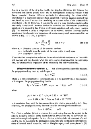 474 Strip Lines Chap. 11
line is a function of the strip-line width, the strip-line thickness, the distance be-
tween the line and the ground plane, and the homogeneous dielectric constant of the
board material. Several different methods for determining the characteristic
impedance of a microstrip line have been developed. The field-equation method was
employed by several authors for calculating an accurate value of the characteristic
impedance [3 to 5]. However, it requires the use of a large digital computer and is
extremely complicated. Another method is to derive the characteristic-impedance
equation of a microstrip line from a well-known equation and make some changes
[2]. This method is called a comparative, or an indirect, method. The well-known
equation of the characteristic impedance of a wire-over-ground transmission line, as
shown in Fig. 11-1-1 (b), is given by
60 4h
Zo = ~ 1 In dV E,
for h ~ d (11-1-1)
where E, = dielectric constant of the ambient medium
h = the height from the center of the wire to the ground plane
d = diameter of the wire
If the effective or equivalent values of the relative dielectric constant E, of the ambi-
ent medium and the diameter d of the wire can be determined for the microstrip
line, the characteristic impedance of the microstrip line can be calculated.
Effective dielectric constant Ere. For a homogeneous dielectric medium,
the propagation-delay time per unit length is
Td = ~ (11-1-2)
where f..L is the permeability of the medium and E is the permittivity of the medium.
In free space, the propagation-delay time is
Tdt = ~ = 3.333 ns/m or 1.016 ns/ft (11-1-3)
where
f..Lo = 41T X 10-7
H/m, or 3.83 X 10-7
H/ft
Eo = 8.854 X 10-12
F/m, or 2.69 X 10-12
F/ft
In transmission lines used for interconnections, the relative permeability is 1. Con-
sequently, the propagation-delay time for a line in a nonmagnetic medium is
Td = 1.106~ ns/ft (11-1-4)
The effective relative dielectric constant for a microstrip line can be related to the
relative dielectric constant of the board material. DiGiacomo and his coworkers dis-
covered an empirical equation for the effective relative dielectric constant of a mi-
crostrip line by measuring the propagation-delay time and the relative dielectric con-
stant of several board materials, such as fiberglass-epoxy and nylon phenolic [6].
 