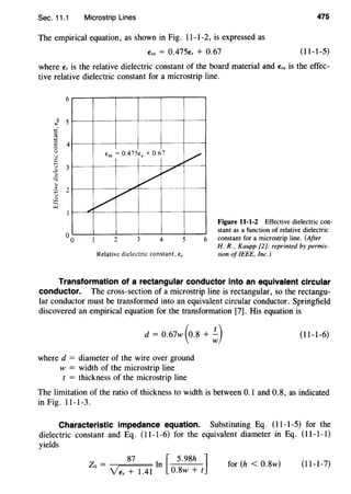 Sec. 11.1 Microstrip Lines 475
The empirical equation, as shown in Fig. 11-1-2, is expressed as
Ere = 0.475Er + 0.67 (11-1-5)
where Er is the relative dielectric constant of the board material and Ere is the effec-
tive relative dielectric constant for a microstrip line.
6
ere= 0.475e, + 0.67
v v
L.
//
/
2 3 4
Relative dielectric constant. e,
v
Figure 11-1-2 Effective dielectric con-
stant as a function of relative dielectric
6 constant for a microstrip line. (After
H. R., Kaupp [2]; reprinted by permis-
sion ofIEEE, Inc.)
Transformation of a rectangular conductor into an equivalent circular
conductor. The cross-section of a microstrip line is rectangular, so the rectangu-
lar conductor must be transformed into an equivalent circular conductor. Springfield
discovered an empirical equation for the transformation [7]. His equation is
d = 0.67w (o.8 + ;)
where d = diameter of the wire over ground
w = width of the microstrip line
t = thickness of the microstrip line
(11-1-6)
The limitation of the ratio of thickness to width is between 0.1 and 0.8, as indicated
in Fig. 11-1-3.
Characteristic impedance equation. Substituting Eq. (11-1-5) for the
dielectric constant and Eq. (11-1-6) for the equivalent diameter in Eq. (11-1-1)
yields
87 I [ 5.98h ]Zo = n
YEr + 1.41 0.8w + t
for (h < 0.8w) (11-1-7)
 