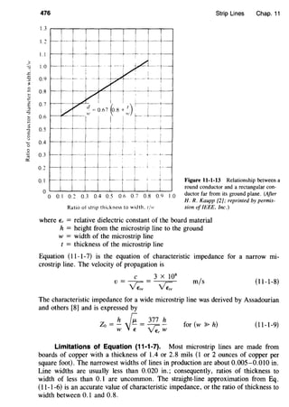 ~-
.r:
:9
~
2
~
~
:.>
E
"-:l
2'.J
:::l
-:l
"0
'-'
·-0
.2
"'0:::
476
1.3
1.~
1.1
1.0
0.9
0.8
0.7
0.6
0.5
0.4
0.3
0.~
0.1
n -,---. 1 ___j_--,----- --
I
I I I :
---+-- _j_---+ -+
I
:-+
-r-~---~-----1-- .' : ' I
I I f--,----+-
d=o.67(o8+')· 1 :
w ,,. ~ I
-'=ll I ,-' I
-1=~-=i·~~ ~-+-- --+- L
I_, --
1- t· t
-- _J_ I
Ratio of strip thickness to width. t/11·
Strip Lines Chap. 11
Figure 11-1-13 Relationship between a
round conductor and a rectangular con-
ductor far from its ground plane. (After
H. R. Kaupp [2]; reprinted by permis-
sion of IEEE, Inc.)
where Er = relative dielectric constant of the board material
h = height from the microstrip line to the ground
w = width of the microstrip line
t = thickness of the microstrip line
Equation (11-1-7) is the equation of characteristic impedance for a narrow mi-
crostrip line. The velocity of propagation is
c 3 X 108
v= yz.= VZ. m/s (11-1-8)
The characteristic impedance for a wide microstrip line was derived by Assadourian
and others [8] and is expressed by
Z - h [;- 377 ho-- - - - - -
w E ~w
for (w :P h) (11-1-9)
Limitations of Equation (11-1-7). Most microstrip lines are made from
boards of copper with a thickness of 1.4 or 2.8 mils (1 or 2 ounces of copper per
square foot). The narrowest widths of lines in production are about 0.005-0.010 in.
Line widths are usually less than 0.020 in.; consequently, ratios of thickness to
width of less than 0.1 are uncommon. The straight-line approximation from Eq.
(11-1-6) is an accurate value of characteristic impedance, or the ratio of thickness to
width between 0.1 and 0.8.
 