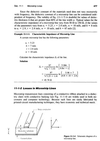 T
h
t_
Sec. 11.1 Microstrip Lines 477
Since the dielectric constant of the materials used does not vary excessively
with frequency, the dielectric constant of a microstrip line can be considered inde-
pendent of frequency. The validity of Eq. (11-1-7) is doubtful for values of dielec-
tric thickness h that are greater than 80% of the line width w. Typical values for the
characteristic impedance of a microstrip line vary from 50 n to 150 n, if the values
of the parameters vary from Er = 5.23, t = 2.8 mils, w = 10 mils, and h = 8 mils
to Er = 2.9, t = 2.8 mils, w = 10 mils, and h = 67 mils [2].
Example 11-1-1: Characteristic Impedance of Microstrip Line
A certain microstrip line has the following parameters:
Er = 5.23
h = 7 mils
t = 2.8 mils
w = lO mils
Calculate the characteristic impedance Zo of the line.
Solution
87 I [ 5.98h ]Zo = n
Ye, + 1.41 0.8w + t
_ 87 In [ 5.98 X 7 ]
- Y5.23 + 1.41 0.8 X 10 + 2.8
= 45.78 n
11·1·2 Losses in Aficrostrip Lines
Microstrip transmission lines consisting of a conductive ribbon attached to a dielec-
tric sheet with conductive backing (see Fig. 11-1-4) are widely used in both mi-
crowave and computer technology. Because such lines are easily fabricated by
printed-circuit manufacturing techniques, they have economic and technical merit.
,.
L.0
t__ (;round plan~
Figure 11-1-4 Schematic diagram of a
microstrip line.
 