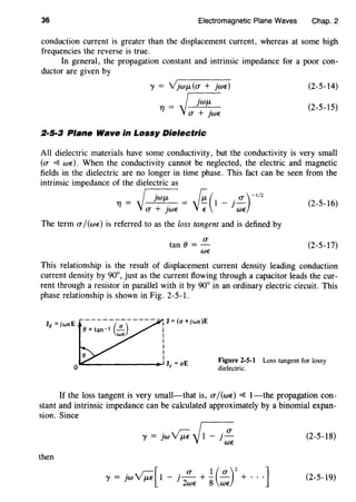 36 Electromagnetic Plane Waves Chap. 2
conduction current is greater than the displacement current, whereas at some high
frequencies the reverse is true.
In general, the propagation constant and intrinsic impedance for a poor con-
ductor are given by
(2-5-14)
(2-5-15)
2·5·3 Plane Wave in Lossy Dielectric
All dielectric materials have some conductivity, but the conductivity is very small
(0' ~wE). When the conductivity cannot be neglected, the electric and magnetic
fields in the dielectric are no longer in time phase. This fact can be seen from the
intrinsic impedance of the dielectric as
_ ~·WiJ- _ {;( . 0')-I/2rt- . - - 1 - ]-
(]' + ]WE E WE
The term 0' /(wE) is referred to as the loss tangent and is defined by
(]'
tan()=-
WE
(2-5-16)
(2-5-17)
This relationship is the result of displacement current density leading conduction
current density by 90°, just as the current flowing through a capacitor leads the cur-
rent through a resistor in parallel with it by 90° in an ordinary electric circuit. This
phase relationship is shown in Fig. 2-5-1.
-------------I J =(a+ jw€)E
0 =tan- 1 (~) I
W€ I
I
I
I
I
0~--------------~Jc=aE
Figure 2-5-1
dielectric.
Loss tangent for lossy
If the loss tangent is very small-that is, O"/(wE) ~ 1-the propagation con-
stant and intrinsic impedance can be calculated approximately by a binomial expan-
sion. Since
y = jw ~ ~1 - j 0'
WE
(2-5-18)
then
y = jw ~[ 1 - j _!!___ + .!. (!!_)2
+ · · ·]
2wE 8 WE
(2-5-19)
 