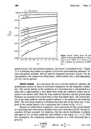 qe,
,;€;;
480 Strip Lines Chap. 11
e, = IOS (rutile)
0.98
0.96
0.94
0.92
0.90
Figure 11-1-5 Filling factor for loss
0.88 tangent of microstrip substrate as a func-
0 0.2 0.4 0.6 0.8 1.0 1.2 1.4 1.6 1.8 2.0 tion of w/h. (After R. A. Puce/ et al.
[10]; reprinted by permission of IEEE,
w/h Inc.)
grated circuits. For most practical purposes, this factor is considered to be 1. Figure
11-1-6 illustrates the product adp against w/ h for two semiconducting substrates, sil-
icon and gallium arsenide, that are used for integrated microwave circuits. For de-
sign purposes, the conductivity filling factor, which exhibits only a mild dependence
on w/h, can be ignored.
Ohmic losses. In a microstrip line over a low-loss dielectric substrate, the
predominant sources of losses at microwave frequencies are the nonperfect conduc-
tors. The current density in the conductors of a microstrip line is concentrated in a
sheet that is approximately a skin depth thick inside the conductor surface and ex-
posed to the electric field. Both the strip conductor thickness and the ground plane
thickness are assumed to be at least three or four skin depths thick. The current den-
sity in the strip conductor and the ground conductor is not uniform in the transverse
plane. The microstrip conductor contributes the major part of the ohmic loss. A dia-
gram of the current density 1 for a microstrip line is shown in Fig. 11-1-7.
Because of mathematical complexity, exact expressions for the current density
of a microstrip line with nonzero thickness have never been derived [10]. Several re-
searchers [8] have assumed, for simplicity, that the current distribution is uniform
and equal to I/w in both conductors and confined to the region IxI < w/2. With
this assumption, the conducting attenuation constant of a wide microstrip line is
given by
8.686Rs
ac =
Zlw
w
dB/em for- > 1
h
(11-1-21)
 