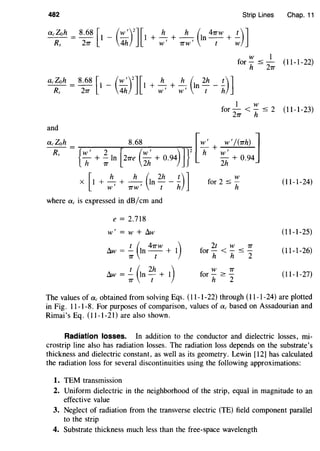 482 Strip Lines Chap. 11
acZoh = 8.68 [I _ (W
1
)
2
][I
Rs 2TT 4h
+- + -- In--+-h h ( 4TTW t)]W1
TTW 1
t w
w I
for- :::; - (II-I-22)
h 27T
acZoh = 8.68 [I _ (~)
2
] [I + ~ + ~ (In 2h _ !..)JRs 27T 4h W
1
W
1
( h
I w
for - < - :::; 2 (I I-I-23)
2TT h
and
_ac_Zo_h = 8.68 [-W1
+ _w_1
...:..../~(TT_h):...._]
R {W
1
2 [ (W
1
) ] }
2
h W
1
s h + ; In 2TTe
2
h + 0.94
2
h + 0.94
x I + - + -- In - - -[
h h ( 2h t)]
W
1
'TTW
1
( h
where ac is expressed in dB/em and
e = 2.718
W
1
= w + llw
llw = ; (In
4
~w + I)
llw = ; (In
2
th + I)
w
for 2 :::; -
h
2t w 7T
for- <- :::; -
h h 2
w 7T
for-~­
h 2
(I I-I-24)
(I I-I-25)
(I I-I-26)
(II-I-27)
The values of ac obtained from solving Eqs. (II-I-22) through (I I-I-24) are plotted
in Fig. II-I-8. For purposes of comparison, values of ac based on Assadourian and
Rimai's Eq. (II-I-2I) are also shown.
Radiation losses. In addition to the conductor and dielectric losses, mi-
crostrip line also has radiation losses. The radiation loss depends on the substrate's
thickness and dielectric constant, as well as its geometry. Lewin [I2] has calculated
the radiation loss for several discontinuities using the following approximations:
1. TEM transmission
2. Uniform dielectric in the neighborhood of the strip, equal in magnitude to an
effective value
3. Neglect of radiation from the transverse electric (TE) field component parallel
to the strip
4. Substrate thickness much less than the free-space wavelength
 