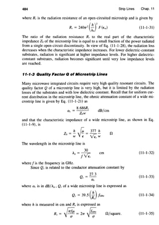 484 Strip Lines Chap. 11
where Rr is the radiation resistance of an open-circuited microstrip and is given by
Rr = 2407r
2
(:J2
F (Ere) (11-1-31)
The ratio of the radiation resistance Rr to the real part of the characteristic
impedance Zo of the microstrip line is equal to a small fraction of the power radiated
from a single open-circuit discontinuity. In view of Eq. (11-1-28), the radiation loss
decreases when the characteristic impedance increases. For lower dielectric-constant
substrates, radiation is significant at higher impedance levels. For higher dielectric-
constant substrates, radiation becomes significant until very low impedance levels
are reached.
11·1·3 Quality Factor Q of l#licrostrip Lines
Many microwave integrated circuits require very high quality resonant circuits. The
quality factor Q of a microstrip line is very high, but it is limited by the radiation
losses of the substrates and with low dielectric constant. Recall that for uniform cur-
rent distribution in the microstrip line, the ohmic attenuation constant of a wide mi-
crostrip line is given by Eq. (11-1-21) as
8.686Rs
dB/em
Zow
and that the characteristic impedance of a wide microstrip line, as shown in Eq.
(11-1-9), is
Zo = !!_ ~ = ?7}.- !!_ il
W v~ VEr W
The wavelength in the microstrip line is
. = _lQ_
g !~
where f is the frequency in GHz.
em
Since Qc is related to the conductor attenuation constant by
where ac is in dB/.8 , Qc of a wide microstrip line is expressed as
Qc = 39.5 (;JfaHz
where h is measured in em and Rs is expressed as
Rs = # = 27T -Jii. 0/square.
(11-1-32)
(11-1-33)
(11-1-34)
(11-1-35)
 