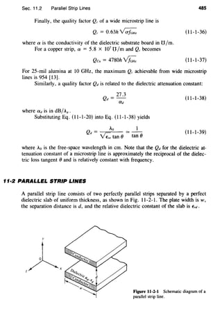 Sec. 11.2 Parallel Strip Lines
Finally, the quality factor Q, of a wide microstrip line is
Q,= 0.63h~
where a is the conductivity of the dielectric substrate board in U/m.
For a copper strip, a = 5.8 x 107
U /m and Q, becomes
Qcu = 4780h~
485
(11-1-36)
(11-1-37)
For 25-mil alumina at 10 GHz, the maximum Q, achievable from wide microstrip
lines is 954 [13].
Similarly, a quality factor Qd is related to the dielectric attenuation constant:
(11-1-38)
where ad is in dB/AR.
Substituting Eq. (11-1-20) into Eq. (11-1-38) yields
Qd _ Ao = __
- VZ. tan (} tan (}
(11-1-39)
where Ao is the free-space wavelength in em. Note that the Qd for the dielectric at-
tenuation constant of a microstrip line is approximately the reciprocal of the dielec-
tric loss tangent (} and is relatively constant with frequency.
11·2 PARALLEL STRIP LINES
A parallel strip line consists of two perfectly parallel strips separated by a perfect
dielectric slab of uniform thickness, as shown in Fig. 11-2-1. The plate width is w,
the separation distance is d, and the relative dielectric constant of the slab is Erd.
y
z A.
Figure 11-2-1 Schematic diagram of a
parallel strip line.
 