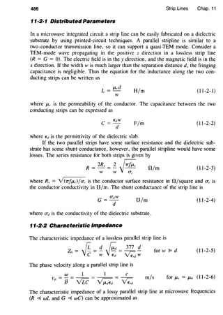 486 Strip Lines Chap. 11
11·2·1 Distributed Parameters
In a microwave integrated circuit a strip line can be easily fabricated on a dielectric
substrate by using printed-circuit techniques. A parallel stripline is similar to a
two-conductor transmission line, so it can support a quasi-TEM mode. Consider a
TEM-mode wave propagating in the positive z direction in a lossless strip line
(R = G = 0). The electric field is in they direction, and the magnetic field is in the
x direction. If the width w is much larger than the separation distanced, the fringing
capacitance is negligible. Thus the equation for the inductance along the two con-
ducting strips can be written as
L = J.l-cd
w
H/m (11-2-1)
where J.Lc is the permeability of the conductor. The capacitance between the two
conducting strips can be expressed as
C = EJW
d
F/m (11-2-2)
where EJ is the permittivity of the dielectric slab.
If the two parallel strips have some surface resistance and the dielectric sub-
strate has some shunt conductance, however, the parallel stripline would have some
losses. The series resistance for both strips is given by
R = 2
Rs = ~ r;;;;:; fi/m (11-2-3)
w w -v~
where Rs = Y(7TfJ.Lc}/ac is the conductor surface resistance in il/square and ac is
the conductor conductivity in U/m. The shunt conductance of the strip line is
G = adw
d
U/m (11-2-4)
where ad is the conductivity of the dielectric substrate.
11·2·2 Characteristic Impedance
The characteristic impedance of a lossless parallel strip line is
Z0
= fi:_ = t}_ ~ = 377
t}_ for w ~ d
"Vc w "V~ ~w
(11-2-5)
The phase velocity along a parallel strip line is
w 1 1 c
vp=~=VLc=~= ~ m/s for J.Lc = J.Lo (11-2-6)
The characteristic impedance of a lossy parallel strip line at microwave frequencies
(R ~ wL and G ~ wC) can be approximated as
 