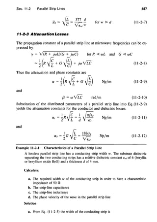 Sec. 11.2 Parallel Strip Lines 487
Zo = ~ = 377 !!_
C £w for w ~ d (11-2-7)
11·2·3 Attenuation Losses
The propagation constant of a parallel strip line at microwave frequencies can be ex-
pressed by
y = Y(R + jwL)(G + jwC) for R <{ wL and G <{ wC
= ~(R .jf+ G ~) + jw vLc (11-2-8)
Thus the attenuation and phase constants are
a = ~(R .jf+ G ~) Np/m (11-2-9)
and
{3 = wvLc rad/m (11-2-10)
Substitution of the distributed parameters of a parallel strip line into Eq. (11-2-9)
yields the attenuation constants for the conductor and dielectric losses:
ac =!R 0. =! ~2 j[_ d j~ Np/m (11-2-11)
and
Np/m (11-2-12)
Example 11-2-1: Characteristics of a Parallel Strip Line
A lossless parallel strip line has a conducting strip width w. The substrate dielectric
separating the two conducting strips has a relative dielectric constant E,d of 6 (beryllia
or beryllium oxide BeO) and a thickness d of 4 mm.
Calculate:
a. The required width w of the conducting strip in order to have a characteristic
impedance of 50 n
b. The strip-line capacitance
c. The strip-line inductance
d. The phase velocity of the wave in the parallel strip line
Solution
a. From Eq. (11-2-5) the width of the conducting strip is
 
