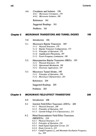 viii
Chapter 5
Chapter 6
Contents
4-6 Circulators and Isolators 156
4-6-1 Microwave Circulators, 151?
4-6-2 Microwave Isolators, 160
References 161
Suggested Readings 161
Problems 161
MICROWAVE TRANSISTORS AND TUNNEL DIODES
5-0 Introduction 166
5-1 Microwave Bipolar Transistors 169
5-1-1 Physical Structures, 170
5-1-2 Bipolar Transistor Configurations, 173
5-1-3 Principles of Operation, 178
5-1-4 Amplification Phenomena, 187
5-1-5 Power-Frequency Limitations, 190
5-2 Heterojunction Bipolar Transistors (HBTs) 193
5-2-1 Physical Structures, 193
5-2-2 Operational Mechanism, 194
5-2-3 Electronic Applications, 197
5-3 Microwave Tunnel Diodes, 198
5-3-1 Principles of Operation, 198
5-3-2 Microwave Characteristics, 201
References 204
Suggested Readings 205
Problems 205
MICROWAVE FIELD-EFFECT TRANSISTORS
6-0 Introduction 208
6-l Junction Field-Effect Transistors (JFETs) 209
6-1-1 Physical Structure, 209
6-1-2 Principles of Operation, 210
6-1-3 Current-Voltage (1-V) Characteristics, 211
6-2 Metal-Semiconductor Field-Effect Transistors
(MESFETs) 216
6-2-1 Physical Structures, 217
6-2-2 Principles of Operation, 218
6-2-3 Small-Signal Equivalent Circuit, 221
6-2-4 Drain Current h 223
6-2-5 Cutoff Frequency !co and Maximum Oscillation Frequency
/max, 228
166
208
 